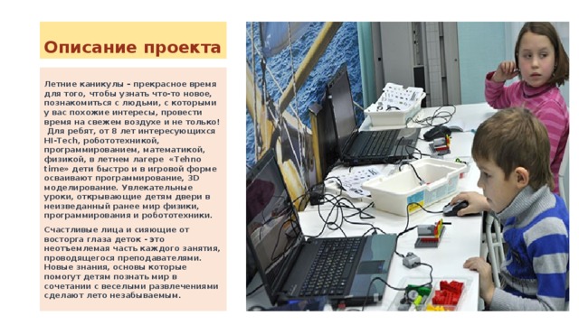 Описание проекта Летние каникулы – прекрасное время для того, чтобы узнать что-то новое, познакомиться с людьми, с которыми у вас похожие интересы, провести время на свежем воздухе и не только! Для ребят, от 8 лет интересующихся HI-Tech, робототехникой, программированием, математикой, физикой, в летнем лагере «Tehno time» дети быстро и в игровой форме осваивают программирование, 3D моделирование. Увлекательные уроки, открывающие детям двери в неизведанный ранее мир физики, программирования и робототехники. Счастливые лица и сияющие от восторга глаза деток - это неотъемлемая часть каждого занятия, проводящегося преподавателями. Новые знания, основы которые помогут детям познать мир в сочетании с веселыми развлечениями сделают лето незабываемым. 