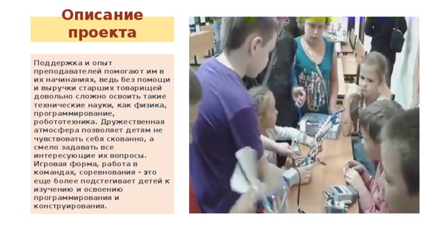 Описание проекта Поддержка и опыт преподавателей помогают им в их начинаниях, ведь без помощи и выручки старших товарищей довольно сложно освоить такие технические науки, как физика, программирование, робототехника. Дружественная атмосфера позволяет детям не чувствовать себя скованно, а смело задавать все интересующие их вопросы. Игровая форма, работа в командах, соревнования - это еще более подстегивает детей к изучению и освоению программирования и конструирования. 