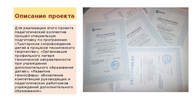Описание проекта Для реализации этого проекта педагогический коллектив прошел специальную подготовку по программам: «Тьюторское сопровождение детей в процессе технического творчества»; «Организация профильного лагеря технической направленности при учреждении дополнительного образования детей»; «Развитие техносферы: обновление компетенций руководящих и педагогических работников учреждений дополнительного образования». 