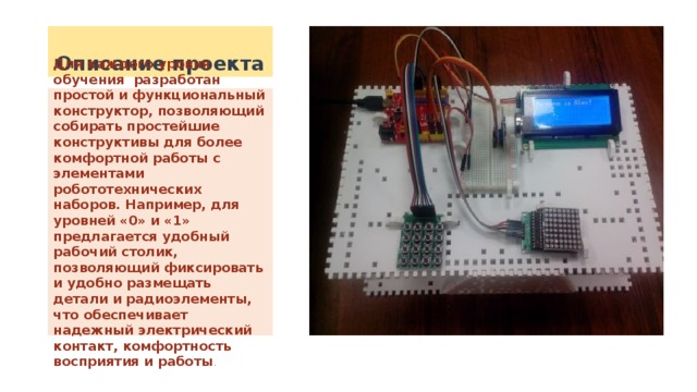 Описание проекта Для каждого уровня обучения разработан простой и функциональный конструктор, позволяющий собирать простейшие конструктивы для более комфортной работы с элементами робототехнических наборов. Например, для уровней «0» и «1» предлагается удобный рабочий столик, позволяющий фиксировать и удобно размещать детали и радиоэлементы, что обеспечивает надежный электрический контакт, комфортность восприятия и работы . 