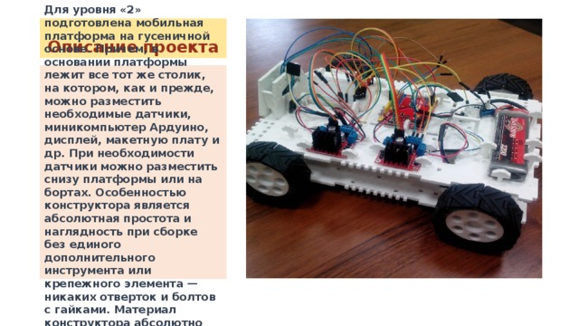 Описание проекта Для уровня «2» подготовлена мобильная платформа на гусеничной основе. Причем, в основании платформы лежит все тот же столик, на котором, как и прежде, можно разместить необходимые датчики, миникомпьютер Ардуино, дисплей, макетную плату и др. При необходимости датчики можно разместить снизу платформы или на бортах. Особенностью конструктора является абсолютная простота и наглядность при сборке без единого дополнительного инструмента или крепежного элемента — никаких отверток и болтов с гайками. Материал конструктора абсолютно безвреден и нетоксичен. 