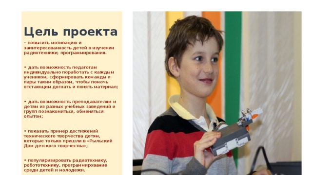 Цель проекта • повысить мотивацию и заинтересованность детей в изучении радиотехники; программирования.  • дать возможность педагогам индивидуально поработать с каждым учеником, сформировать команды и пары таким образом, чтобы помочь отстающим догнать и понять материал;  • дать возможность преподавателям и детям из разных учебных заведений и групп познакомиться, обменяться опытом;  • показать пример достижений технического творчества детям, которые только пришли в «Рыльский Дом детского творчества»;  • популяризировать радиотехнику, робототехнику, программирование среди детей и молодежи. 