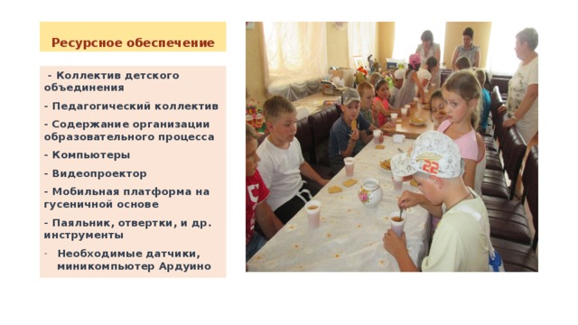 Ресурсное обеспечение  - Коллектив детского объединения - Педагогический коллектив - Содержание организации образовательного процесса - Компьютеры - Видеопроектор - Мобильная платформа на гусеничной основе - Паяльник, отвертки, и др. инструменты Необходимые датчики, миникомпьютер Ардуино   