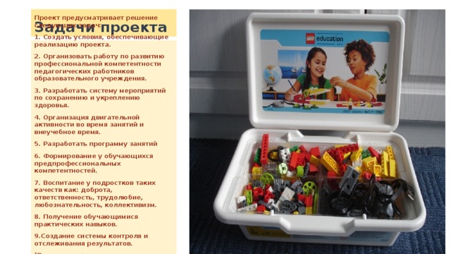 Задачи проекта Проект предусматривает решение следующих задач: 1. Создать условия, обеспечивающие реализацию проекта. 2. Организовать работу по развитию профессиональной компетентности педагогических работников образовательного учреждения. 3. Разработать систему мероприятий по сохранению и укреплению здоровья. 4. Организация двигательной активности во время занятий и внеучебное время. 5. Разработать программу занятий 6. Формирование у обучающихся предпрофессиональных компетентностей. 7. Воспитание у подростков таких качеств как: доброта, ответственность, трудолюбие, любознательность, коллективизм. 8. Получение обучающимися практических навыков. 9.Создание системы контроля и отслеживания результатов. (Реализация этих задач осуществляется в образовательной деятельности Рыльского Дома детского творчества). 