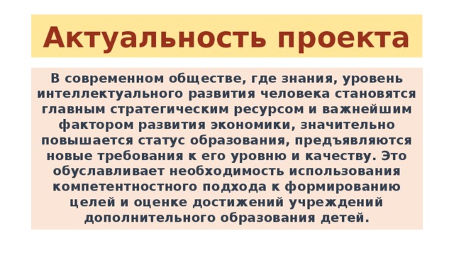 Актуальность проекта В современном обществе, где знания, уровень интеллектуального развития человека становятся главным стратегическим ресурсом и важнейшим фактором развития экономики, значительно повышается статус образования, предъявляются новые требования к его уровню и качеству. Это обуславливает необходимость использования компетентностного подхода к формированию целей и оценке достижений учреждений дополнительного образования детей. 