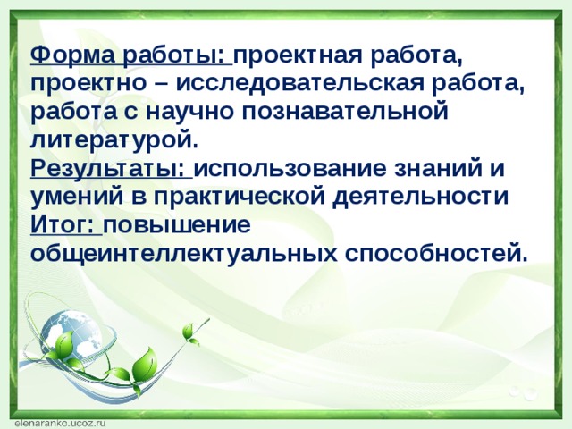 Форма работы: проектная работа, проектно – исследовательская работа,  работа с научно познавательной литературой. Результаты: использование знаний и умений в практической деятельности Итог: повышение общеинтеллектуальных способностей. 