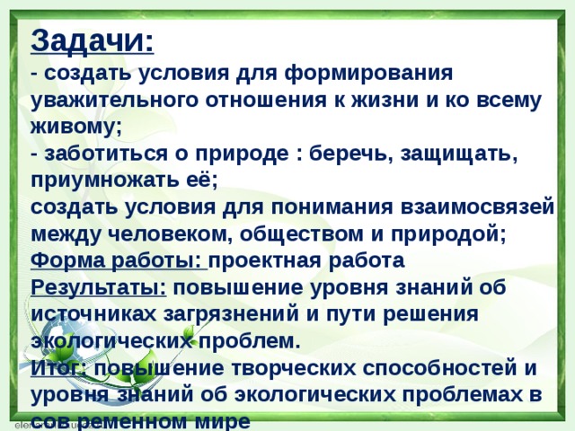 Задачи: - создать условия для формирования уважительного отношения к жизни и ко всему живому;  - заботиться о природе : беречь, защищать, приумножать её;  создать условия для понимания взаимосвязей между человеком, обществом и природой; Форма работы: проектная работа Результаты: повышение уровня знаний об источниках загрязнений и пути решения экологических проблем. Итог: повышение творческих способностей и уровня знаний об экологических проблемах в сов ременном мире  