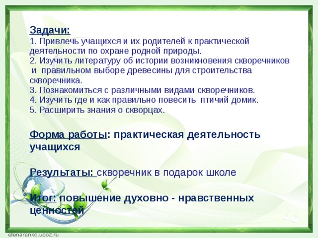 Задачи: 1. Привлечь учащихся и их родителей к практической деятельности по охране родной природы. 2. Изучить литературу об истории возникновения скворечников  и  правильном выборе древесины для строительства скворечника. 3. Познакомиться с различными видами скворечников. 4. Изучить где и как правильно повесить  птичий домик. 5. Расширить знания о скворцах.  Форма работы : практическая деятельность учащихся  Результаты: скворечник в подарок школе  Итог: повышение духовно - нравственных ценностей      