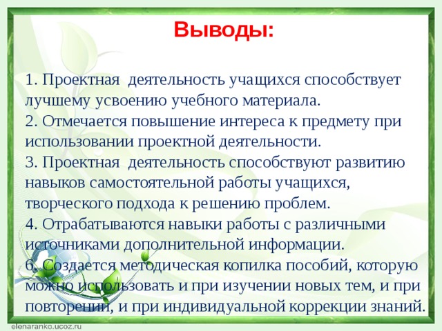 Выводы:  1. Проектная деятельность учащихся способствует лучшему усвоению учебного материала.  2. Отмечается повышение интереса к предмету при использовании проектной деятельности.  3. Проектная деятельность способствуют развитию навыков самостоятельной работы учащихся, творческого подхода к решению проблем.  4. Отрабатываются навыки работы с различными источниками дополнительной информации.  6. Создается методическая копилка пособий, которую можно использовать и при изучении новых тем, и при повторении, и при индивидуальной коррекции знаний.  