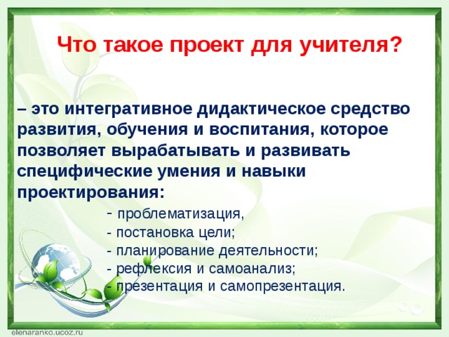 Что такое проект для учителя? – это интегративное дидактическое средство развития, обучения и воспитания, которое позволяет вырабатывать и развивать специфические умения и навыки проектирования:     - проблематизация,     - постановка цели;     - планирование деятельности;     - рефлексия и самоанализ;     - презентация и самопрезентация.  