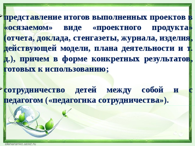 представление итогов выполненных проектов в «осязаемом» виде «проектного продукта» (отчета, доклада, стенгазеты, журнала, изделия, действующей модели, плана деятельности и т. д.), причем в форме конкретных результатов, готовых к использованию; сотрудничество детей между собой и с педагогом («педагогика сотрудничества»). 