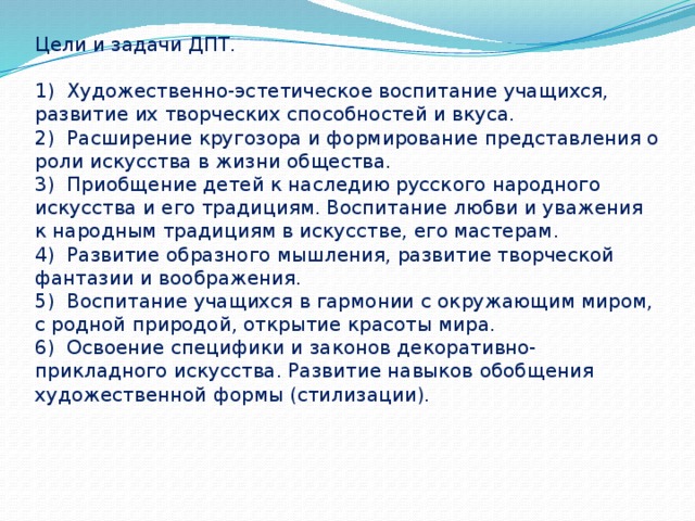 Цели и задачи ДПТ.   1)  Художественно-эстетическое воспитание учащихся, развитие их творческих способностей и вкуса.  2)  Расширение кругозора и формирование представления о роли искусства в жизни общества.  3)  Приобщение детей к наследию русского народного искусства и его традициям. Воспитание любви и уважения к народным традициям в искусстве, его мастерам.  4)  Развитие образного мышления, развитие творческой фантазии и воображения.  5)  Воспитание учащихся в гармонии с окружающим миром, с родной природой, открытие красоты мира.  6)  Освоение специфики и законов декоративно-прикладного искусства. Развитие навыков обобщения художественной формы (стилизации).   