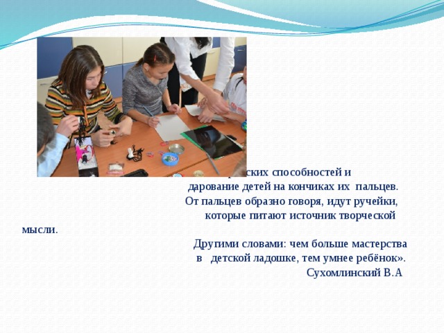                                        « Истоки творческих способностей и                                                          дарование детей на кончиках их  пальцев.                                                         От пальцев образно говоря, идут ручейки,                                                        которые питают источник творческой мысли.                                                            Другими словами: чем больше мастерства                                                             в   детской ладошке, тем умнее ребёнок».                                                                                                  Сухомлинский В.А 