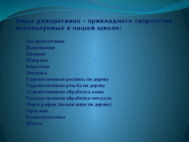 Виды декоративно – прикладного творчества  используемые в нашей школе:    Бисероплетение  Вышивание  Вязание  Макраме  Квиллинг  Мозаика  Художественная роспись по дереву   Художественная резьба по дереву  Художественная обработка кожи  Художественная обработка металла  Пирография (выжигание по дереву) Оригами  Бумагопластика  Шитье   