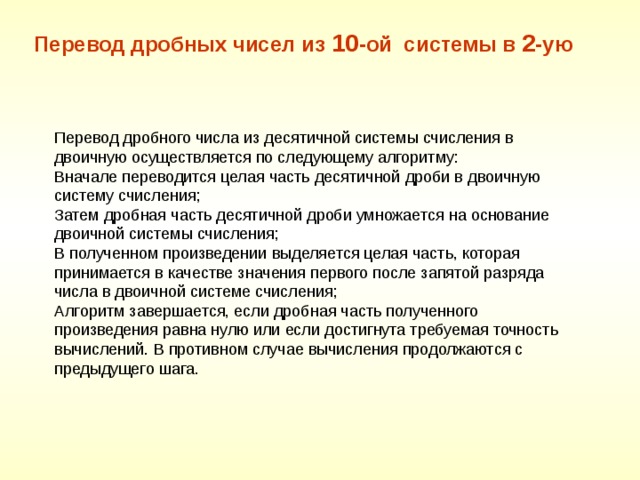 Перевод дробных чисел из 10 -ой системы в 2 -ую Перевод дробного числа из десятичной системы счисления в двоичную осуществляется по следующему алгоритму: Вначале переводится целая часть десятичной дроби в двоичную систему счисления; Затем дробная часть десятичной дроби умножается на основание двоичной системы счисления; В полученном произведении выделяется целая часть, которая принимается в качестве значения первого после запятой разряда числа в двоичной системе счисления; Алгоритм завершается, если дробная часть полученного произведения равна нулю или если достигнута требуемая точность вычислений. В противном случае вычисления продолжаются с предыдущего шага. 