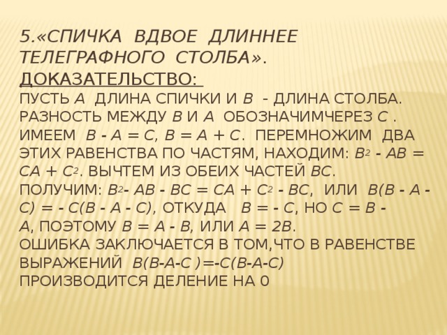 5.«Спичка вдвое длиннее телеграфного столба» .  Доказательство:   Пусть  а  длина спички и  b   - длина столба. Разность между  b  и  a   обозначимчерез c . Имеем   b - a = c, b = a + c . Перемножим два этих равенства по частям, находим:  b 2 - ab = ca + c 2 . Вычтем из обеих частей bc . Получим:  b 2 - ab - bc = ca + c 2 - bc , или  b(b - a - c) = - c(b - a - c),  откуда   b = - c , но  c = b - a , поэтому  b = a - b,  или  a = 2b .   Ошибка заключается в том,что в равенстве выражений b(b-a-c )=-c(b-a-c)    производится деление на 0