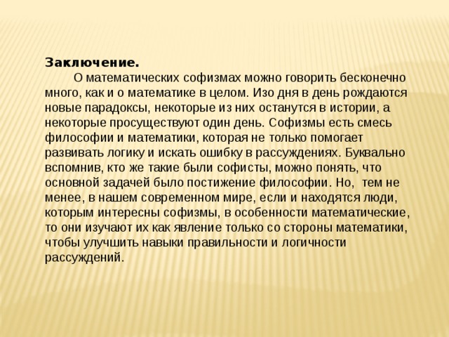 Заключение.  О математических софизмах можно говорить бесконечно много, как и о математике в целом. Изо дня в день рождаются новые парадоксы, некоторые из них останутся в истории, а некоторые просуществуют один день. Софизмы есть смесь философии и математики, которая не только помогает развивать логику и искать ошибку в рассуждениях. Буквально вспомнив, кто же такие были софисты, можно понять, что основной задачей было постижение философии. Но, тем не менее, в нашем современном мире, если и находятся люди, которым интересны софизмы, в особенности математические, то они изучают их как явление только со стороны математики, чтобы улучшить навыки правильности и логичности рассуждений.