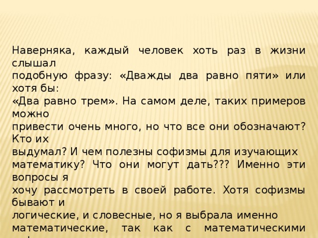 Наверняка, каждый человек хоть раз в жизни слышал подобную фразу: «Дважды два равно пяти» или хотя бы: «Два равно трем». На самом деле, таких примеров можно привести очень много, но что все они обозначают? Кто их выдумал? И чем полезны софизмы для изучающих математику? Что они могут дать??? Именно эти вопросы я хочу рассмотреть в своей работе. Хотя софизмы бывают и логические, и словесные, но я выбрала именно математические, так как с математическими софизмами мы встречаемся чаще чем с обычными. Они, как мне кажется, более интересны и имеют четкое логическое объяснение.