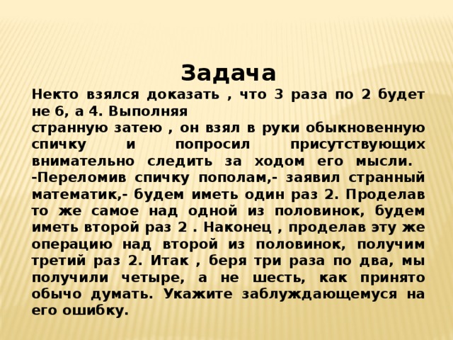 Задача Некто взялся доказать , что 3 раза по 2 будет не 6, а 4. Выполняя странную затею , он взял в руки обыкновенную спичку и попросил присутствующих внимательно следить за ходом его мысли. -Переломив спичку пополам,- заявил странный математик,- будем иметь один раз 2. Проделав то же самое над одной из половинок, будем иметь второй раз 2 . Наконец , проделав эту же операцию над второй из половинок, получим третий раз 2. Итак , беря три раза по два, мы получили четыре, а не шесть, как принято обычо думать. Укажите заблуждающемуся на его ошибку.