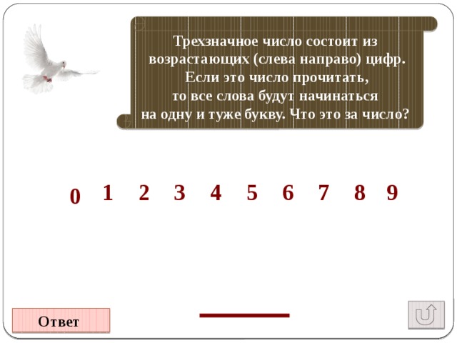 Трехзначное число состоит из возрастающих (слева направо) цифр. Если это число прочитать, то все слова будут начинаться на одну и туже букву. Что это за число?  8 7 1 4 9 6 7 5 4 3 2 1 0 Ответ 
