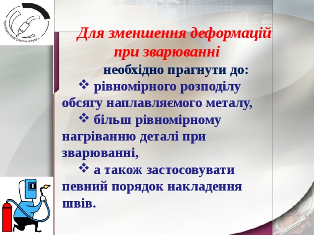  Для зменшення деформацій при зварюванні  необхідно прагнути до:  рівномірного розподілу обсягу наплавляємого металу,  більш рівномірному нагріванню деталі при зварюванні,  а також застосовувати певний порядок накладення швів. 