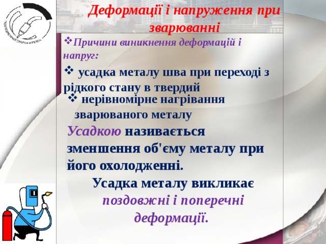 Деформації і напруження при зварюванні Причини виникнення деформацій і напруг:  усадка металу шва при переході з рідкого стану в твердий  нерівномірне нагрівання зварюваного металу Усадкою  називається зменшення об'єму металу при його охолодженні. Усадка металу викликає поздовжні і поперечні деформації . 