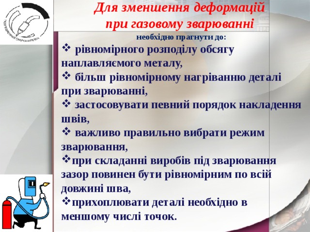 Для зменшення деформацій при газовому зварюванні необхідно прагнути до:  рівномірного розподілу обсягу наплавляємого металу,  більш рівномірному нагріванню деталі при зварюванні,  застосовувати певний порядок накладення швів,  важливо правильно вибрати режим зварювання, при складанні виробів під зварювання зазор повинен бути рівномірним по всій довжині шва, прихоплювати деталі необхідно в меншому числі точок. 