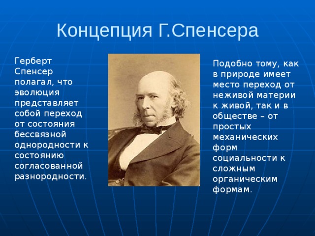 Концепция Г.Спенсера Герберт Спенсер полагал, что эволюция представляет собой переход от состояния бессвязной однородности к состоянию согласованной разнородности. Подобно тому, как в природе имеет место переход от неживой материи к живой, так и в обществе – от простых механических форм социальности к сложным органическим формам. 