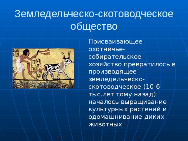 Земледельческо-скотоводческое общество Присваивающее охотничье-собирательское хозяйство превратилось в производящее земледельческо-скотоводческое (10-6 тыс.лет тому назад): началось выращивание культурных растений и одомашнивание диких животных 