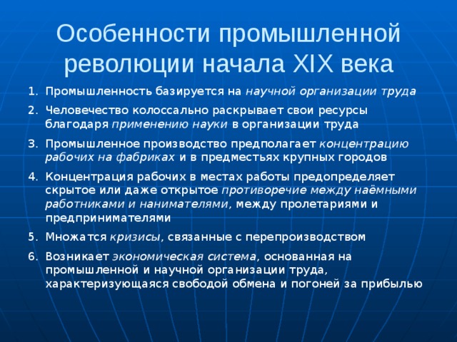 Особенности промышленной революции начала XIX века Промышленность базируется на научной организации труда Человечество колоссально раскрывает свои ресурсы благодаря применению науки в организации труда Промышленное производство предполагает концентрацию рабочих на фабриках и в предместьях крупных городов Концентрация рабочих в местах работы предопределяет скрытое или даже открытое противоречие между наёмными работниками и нанимателями , между пролетариями и предпринимателями Множатся кризисы , связанные с перепроизводством Возникает экономическая система , основанная на промышленной и научной организации труда, характеризующаяся свободой обмена и погоней за прибылью 