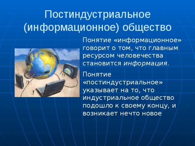 Постиндустриальное (информационное) общество Понятие «информационное» говорит о том, что главным ресурсом человечества становится информация . Понятие «постиндустриальное» указывает на то, что индустриальное общество подошло к своему концу, и возникает нечто новое 