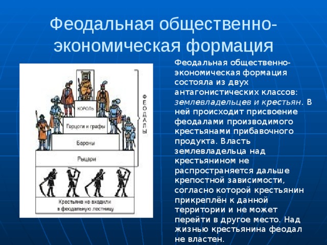 Феодальная общественно-экономическая формация Феодальная общественно-экономическая формация состояла из двух антагонистических классов: землевладельцев и крестьян . В ней происходит присвоение феодалами производимого крестьянами прибавочного продукта. Власть землевладельца над крестьянином не распространяется дальше крепостной зависимости, согласно которой крестьянин прикреплён к данной территории и не может перейти в другое место. Над жизнью крестьянина феодал не властен. 