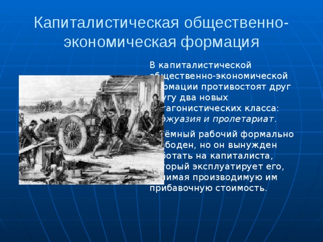 Капиталистическая общественно-экономическая формация В капиталистической общественно-экономической формации противостоят друг другу два новых антагонистических класса: буржуазия и пролетариат .  Наёмный рабочий формально свободен, но он вынужден работать на капиталиста, который эксплуатирует его, отнимая производимую им прибавочную стоимость. 