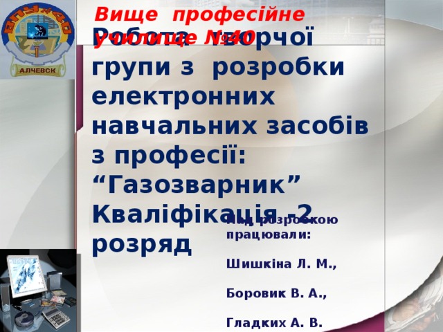 Вище професійне училище №40 Робота творчої групи з розробки електронних навчальних засобів з професії: “Газозварник” Кваліфікація -2 розряд Над розробкою працювали:  Шишкіна Л. М.,  Боровик В. А.,  Гладких А. В. 