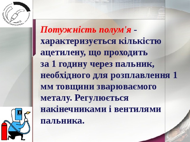 Потужність полум'я - характеризується кількістю ацетилену, що проходить за 1 годину через пальник, необхідного для розплавлення 1 мм товщини зварюваємого металу. Регулюється накінечниками і вентилями пальника. 