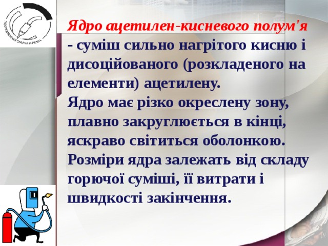 Ядро ацетилен-кисневого полум'я - суміш сильно нагрітого кисню і дисоційованого (розкладеного на елементи) ацетилену. Ядро має різко окреслену зону, плавно закруглюється в кінці, яскраво світиться оболонкою. Розміри ядра залежать від складу горючої суміші, її витрати і швидкості закінчення. 