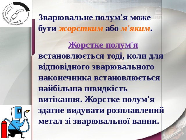 Зварювальне полум'я може бути жорстким або м'яким .  Жорстке полум'я встановлюється тоді, коли для відповідного зварювального наконечника встановлюється найбільша швидкість витікання. Жорстке полум'я здатне видувати розплавлений метал зі зварювальної ванни. 