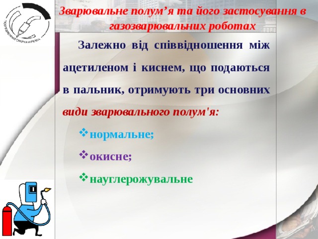 Зварювальне полум’я та його застосування в газозварювальних роботах Залежно від співвідношення між ацетиленом і киснем, що подаються в пальник, отримують три основних види зварювального полум'я: нормальне; окисне; науглерожувальне 