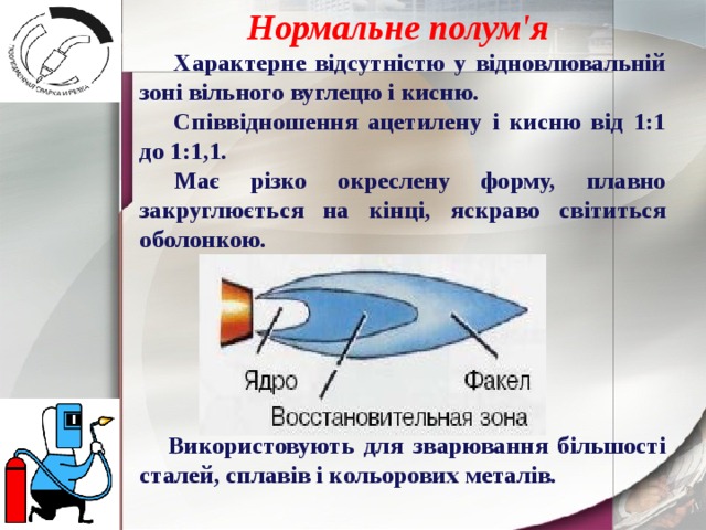 Нормальне полум'я  Характерне відсутністю у відновлювальній зоні вільного вуглецю і кисню. Співвідношення ацетилену і кисню від 1:1 до 1:1,1. Має різко окреслену форму, плавно закруглюється на кінці, яскраво світиться оболонкою.       Використовують для зварювання більшості сталей, сплавів і кольорових металів. 