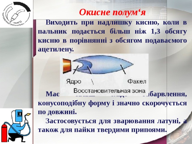 Окисне полум‘я Виходить при надлишку кисню, коли в пальник подається більш ніж 1,3 обсягу кисню в порівнянні з обсягом подаваємого ацетилену.     Має більш бліде забарвлення, конусоподібну форму і значно скорочується по довжині. Застосовується для зварювання латуні, а також для пайки твердими припоями. 