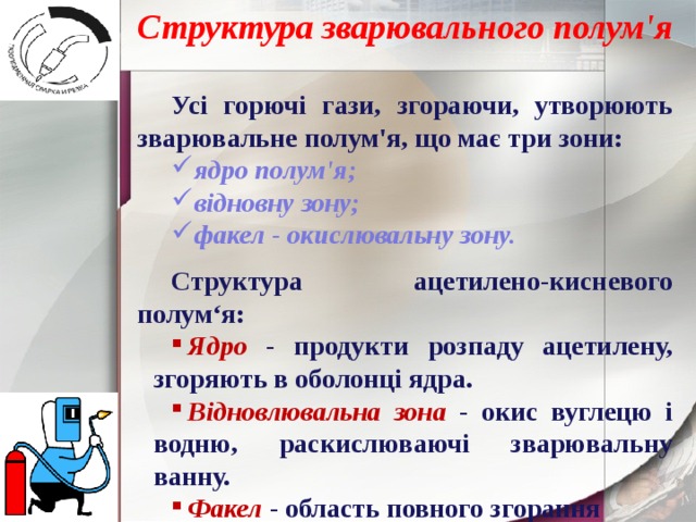 Структура зварювального полум'я Усі горючі гази, згораючи, утворюють зварювальне полум'я, що має три зони: ядро ​​полум'я; відновну зону; факел - окислювальну зону.  Структура ацетилено-кисневого полум‘я: Ядро - продукти розпаду ацетилену, згоряють в оболонці ядра. Відновлювальна зона - окис вуглецю і водню, раскислюваючі зварювальну ванну. Факел - область повного згорання 