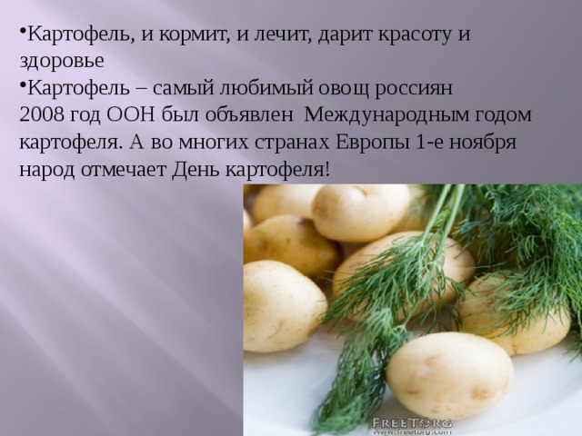 Картофель, и кормит, и лечит, дарит красоту и здоровье Картофель – самый любимый овощ россиян 2008 год ООН был объявлен Международным годом картофеля. А во многих странах Европы 1-е ноября народ отмечает День картофеля! 
