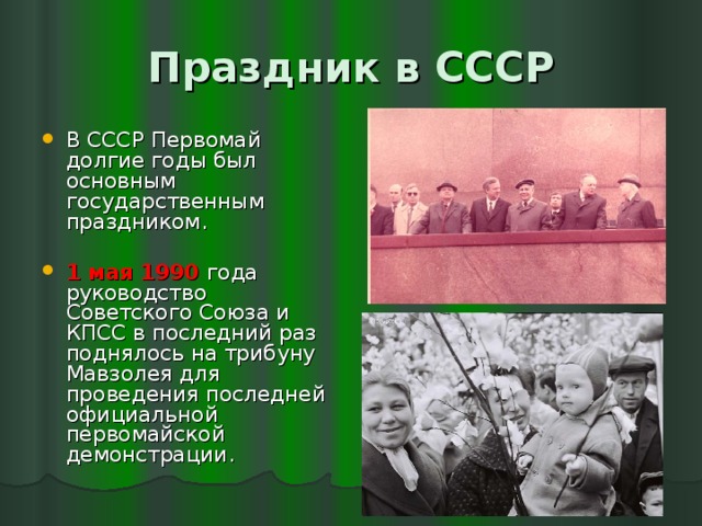 Праздник в СССР В СССР Первомай долгие годы был основным государственным праздником. 1 мая 1990 года руководство Советского Союза и КПСС в последний раз поднялось на трибуну Мавзолея для проведения последней официальной первомайской демонстрации. 