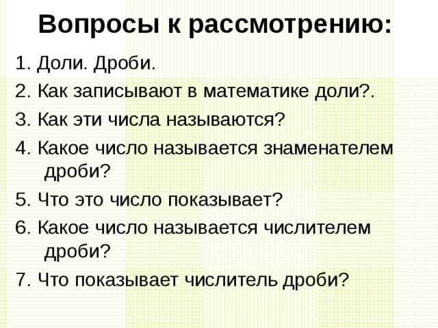 Вопросы к рассмотрению: 1. Доли. Дроби. 2. Как записывают в математике доли?. 3. Как эти числа называются? 4. Какое число называется знаменателем дроби? 5. Что это число показывает? 6. Какое число называется числителем дроби? 7. Что показывает числитель дроби? 