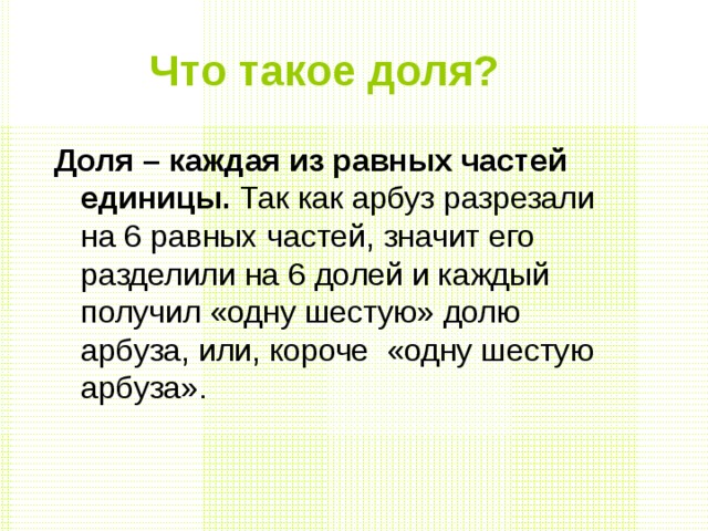 Что такое доля?  Доля – каждая из равных частей единицы. Так как арбуз разрезали на 6 равных частей, значит его разделили на 6 долей и каждый получил «одну шестую» долю арбуза, или, короче «одну шестую арбуза». 