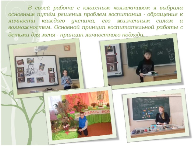   В своей работе с классным коллективом я выбрала основным путём решения проблем воспитания - обращение к личности каждого ученика, его жизненным силам и возможностям. Основной принцип воспитательной работы с детьми для меня - принцип личностного подхода . 