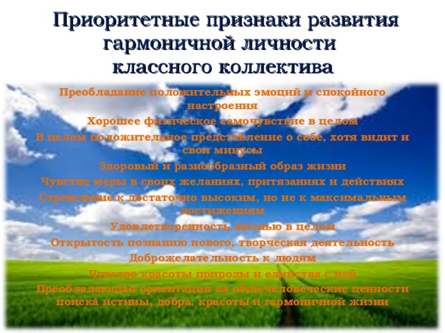  Приоритетные признаки развития гармоничной личности  классного коллектива Преобладание положительных эмоций и спокойного настроения Хорошее физическое самочувствие в целом В целом положительное представление о себе, хотя видит и свои минусы Здоровый и разнообразный образ жизни Чувство меры в своих желаниях, притязаниях и действиях Стремление к достаточно высоким, но не к максимальным достижениям Удовлетворенность жизнью в целом Открытость познанию нового, творческая деятельность Доброжелательность к людям Чувство красоты природы и единства с ней Преобладающая ориентация на общечеловеческие ценности поиска истины, добра, красоты и гармоничной жизни      