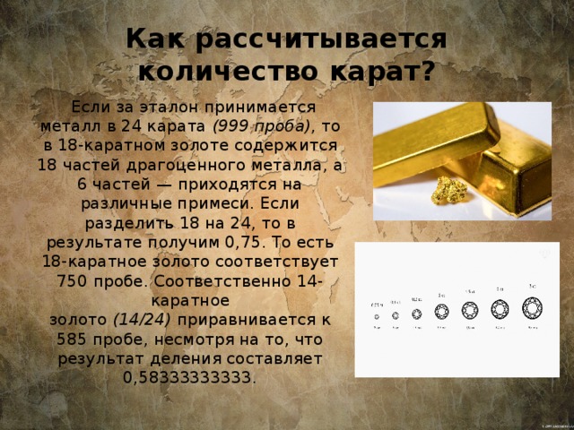 Как рассчитывается количество карат?  Если за эталон принимается металл в 24 карата  (999 проба) , то в 18-каратном золоте содержится 18 частей драгоценного металла, а 6 частей — приходятся на различные примеси. Если разделить 18 на 24, то в результате получим 0,75. То есть 18-каратное золото соответствует 750 пробе. Соответственно 14-каратное золото  (14/24)  приравнивается к 585 пробе, несмотря на то, что результат деления составляет 0,58333333333. 