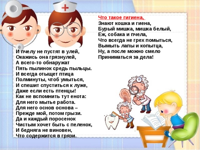 Что такое гигиена,  Знают кошка и гиена,  Бурый мишка, мишка белый,  Еж, собака и пчела,  Что всегда не грех помыться,  Вымыть лапы и копытца,  Ну, а после можно смело  Приниматься за дела! И пчелу не пустят в улей,  Окажись она грязнулей,  А всего-то обнаружат  Пять пылинок средь пыльцы.  И всегда отыщет птица  Полминуты, чтоб умыться,  И спешит спуститься к луже,  Даже если есть птенцы!  Как не вспомнить тут енота:  Для него мытье работа.  Для него основ основа –  Прежде мой, потом грызи.  Да и каждый поросенок  Чистым хочет быть с пеленок,  И бедняга не виновен,  Что содержится в грязи.  