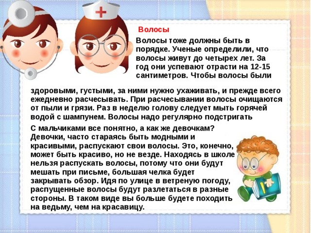 Волосы Волосы тоже должны быть в порядке. Ученые определили, что волосы живут до четырех лет. За год они успевают отрасти на 12-15 сантиметров. Чтобы волосы были здоровыми, густыми, за ними нужно ухаживать, и прежде всего ежедневно расчесывать. При расчесывании волосы очищаются от пыли и грязи. Раз в неделю голову следует мыть горячей водой с шампунем. Волосы надо регулярно подстригать С мальчиками все понятно, а как же девочкам? Девочки, часто стараясь быть модными и красивыми, распускают свои волосы. Это, конечно, может быть красиво, но не везде. Находясь в школе нельзя распускать волосы, потому что они будут мешать при письме, большая челка будет закрывать обзор. Идя по улице в ветреную погоду, распущенные волосы будут разлетаться в разные стороны. В таком виде вы больше будете походить на ведьму, чем на красавицу.  